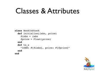 Classes & Attributes

class BookInStock
  def initialize(isbn, price)
    @isbn = isbn
    @price = Float(price)
  end
  def to_s
    “ISBN: #{@isbn}, price: #{@price}”
  end
end
 