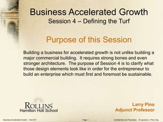 Business Accelerated Growth – Fall 2017 Confidential and Proprietary - © Laurence J. Pino, Esq.Page 1
Business Accelerated Growth
Session 4 – Defining the Turf
Purpose of this Session
Building a business for accelerated growth is not unlike building a
major commercial building. It requires strong bones and even
stronger architecture. The purpose of Session 4 is to clarify what
those design elements look like in order for the entrepreneur to
build an enterprise which must first and foremost be sustainable.
Hamilton Holt School
Larry Pino
Adjunct Professor
 