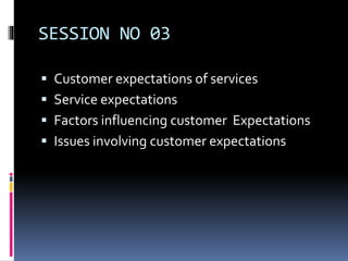 SESSION NO 03
 Customer expectations of services
 Service expectations
 Factors influencing customer Expectations
 Issues involving customer expectations
 