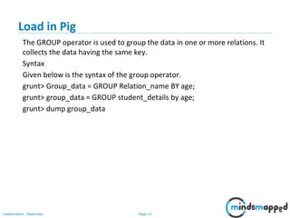 Page 12Classification: Restricted
Load in Pig
The GROUP operator is used to group the data in one or more relations. It
collects the data having the same key.
Syntax
Given below is the syntax of the group operator.
grunt> Group_data = GROUP Relation_name BY age;
grunt> group_data = GROUP student_details by age;
grunt> dump group_data
 