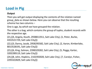 Page 13Classification: Restricted
Load in Pig
Output
Then you will get output displaying the contents of the relation named
group_data as shown below. Here you can observe that the resulting
schema has two columns −
One is age, by which we have grouped the relation.
The other is a bag, which contains the group of tuples, student records with
the respective age.
(21,{(4, Angela, Kouth, 2938811911, Salt Lake City), (1, Peter, Burke,
4353521729, Salt Lake City)})
(22,{(3, Danny, Jacob, 2958295582, Salt Lake City), (2, Aaron, Kimberlake,
8013528191, Salt Lake City)})
(23,{(6, King, Salmon, 2398329282, Salt Lake City), (5, Peggy, Karter,
3202289119, Salt Lake City)})
(24,{(8, John, Hopkins, 2102392020, Salt Lake City), (7, Carolyn, Fisher,
2293322829, Salt Lake City)})
 