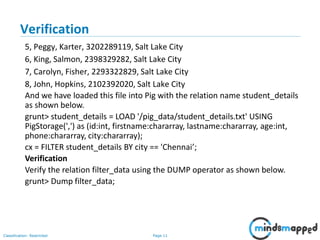 Page 11Classification: Restricted
Verification
5, Peggy, Karter, 3202289119, Salt Lake City
6, King, Salmon, 2398329282, Salt Lake City
7, Carolyn, Fisher, 2293322829, Salt Lake City
8, John, Hopkins, 2102392020, Salt Lake City
And we have loaded this file into Pig with the relation name student_details
as shown below.
grunt> student_details = LOAD '/pig_data/student_details.txt' USING
PigStorage(',') as (id:int, firstname:chararray, lastname:chararray, age:int,
phone:chararray, city:chararray);
cx = FILTER student_details BY city == 'Chennai’;
Verification
Verify the relation filter_data using the DUMP operator as shown below.
grunt> Dump filter_data;
 