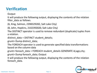 Page 12Classification: Restricted
Verification
Output
It will produce the following output, displaying the contents of the relation
filter_data as follows.
(6, King, Salmon, 2398329282, Salt Lake City)
(8, John, Hopkins, 2102392020, Salt Lake City)
The DISTINCT operator is used to remove redundant (duplicate) tuples from
a relation.
distinct_data = DISTINCT student_details;
grunt> Dump distinct_data;
The FOREACH operator is used to generate specified data transformations
based on the column data
grunt> foreach_data = FOREACH student_details GENERATE id,age,city;
grunt> Dump foreach_data; Output
It will produce the following output, displaying the contents of the relation
foreach_data.
 