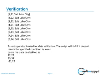 Page 13Classification: Restricted
Verification
(1,21,Salt Lake City)
(2,22, Salt Lake City)
(3,22, Salt Lake City)
(4,21, Salt Lake City)
(5,23, Salt Lake City)
(6,23, Salt Lake City)
(7,24, Salt Lake City)
(8,24, Salt Lake City)
Assert operator is used for data validation. The script will fail if it doesn't
meets the specified condition in assert
paste the data on desktop as
12,23
23,34
-21,22
 