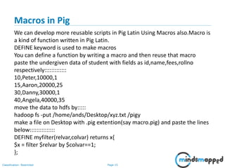 Page 15Classification: Restricted
Macros in Pig
We can develop more reusable scripts in Pig Latin Using Macros also.Macro is
a kind of function written in Pig Latin.
DEFINE keyword is used to make macros
You can define a function by writing a macro and then reuse that macro
paste the undergiven data of student with fields as id,name,fees,rollno
respectively:::::::::::::
10,Peter,10000,1
15,Aaron,20000,25
30,Danny,30000,1
40,Angela,40000,35
move the data to hdfs by:::::
hadoop fs -put /home/ands/Desktop/xyz.txt /pigy
make a file on Desktop with .pig extention(say macro.pig) and paste the lines
below:::::::::::::::
DEFINE myfilter(relvar,colvar) returns x{
$x = filter $relvar by $colvar==1;
};
 