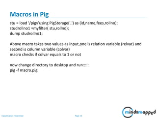 Page 16Classification: Restricted
Macros in Pig
stu = load '/pigy'using PigStorage(',') as (id,name,fees,rollno);
studrollno1 =myfilter( stu,rollno);
dump studrollno1;
Above macro takes two values as input,one is relation variable (relvar) and
second is column variable (colvar)
macro checks if colvar equals to 1 or not
now change directory to desktop and run:::::
pig -f macro.pig
 