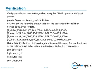 Page 4Classification: Restricted
Verification
Verify the relation coustomer_orders using the DUMP operator as shown
below.
grunt> Dump coustomer_orders; Output
You will get the following output that will the contents of the relation
named coustomer_orders.
(2,Khilan,25,Delhi,1500,101,2009-11-20 00:00:00,2,1560)
(3,kaushik,23,Kota,2000,100,2009-10-08 00:00:00,3,1500)
(3,kaushik,23,Kota,2000,102,2009-10-08 00:00:00,3,3000)
(4,Chaitali,25,Mumbai,6500,103,2008-05-20 00:00:00,4,2060)
Outer Join: Unlike inner join, outer join returns all the rows from at least one
of the relations. An outer join operation is carried out in three ways −
Left outer join
Right outer join
Full outer join
Left Outer Join
 