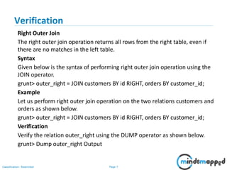 Page 7Classification: Restricted
Verification
Right Outer Join
The right outer join operation returns all rows from the right table, even if
there are no matches in the left table.
Syntax
Given below is the syntax of performing right outer join operation using the
JOIN operator.
grunt> outer_right = JOIN customers BY id RIGHT, orders BY customer_id;
Example
Let us perform right outer join operation on the two relations customers and
orders as shown below.
grunt> outer_right = JOIN customers BY id RIGHT, orders BY customer_id;
Verification
Verify the relation outer_right using the DUMP operator as shown below.
grunt> Dump outer_right Output
 
