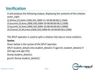 Page 8Classification: Restricted
Verification
It will produce the following output, displaying the contents of the relation
outer_right.
(2,Khilan,25,Delhi,1500,101,2009-11-20 00:00:00,2,1560)
(3,kaushik,23,Kota,2000,100,2009-10-08 00:00:00,3,1500)
(3,kaushik,23,Kota,2000,102,2009-10-08 00:00:00,3,3000)
(4,Chaitali,25,Mumbai,6500,103,2008-05-20 00:00:00,4,2060
The SPLIT operator is used to split a relation into two or more relations.
Syntax
Given below is the syntax of the SPLIT operator.
SPLIT student_details into student_details1 if age<23, student_details2 if
(22<age and age>25);
Dump student_details1;
grunt> Dump student_details2;
 