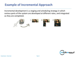 Page 5Classification: Restricted
Example of Incremental Approach
Incremental development is a staging and scheduling strategy in which
various parts of the system are developed at different rates, and integrated
as they are completed.
 