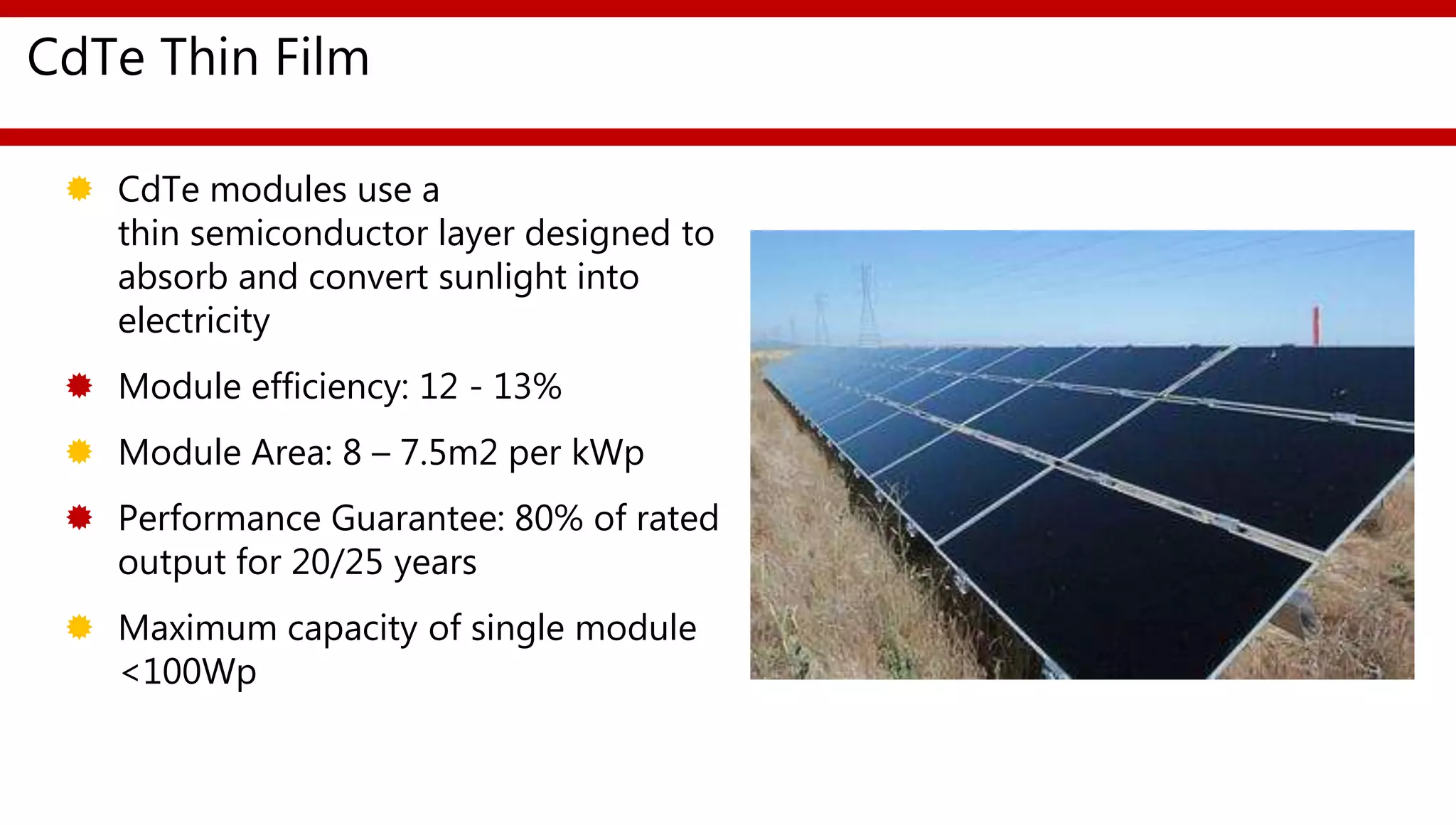 CdTe Thin Film
 CdTe modules use a
thin semiconductor layer designed to
absorb and convert sunlight into
electricity
 Module efficiency: 12 - 13%
 Module Area: 8 – 7.5m2 per kWp
 Performance Guarantee: 80% of rated
output for 20/25 years
 Maximum capacity of single module
<100Wp
 