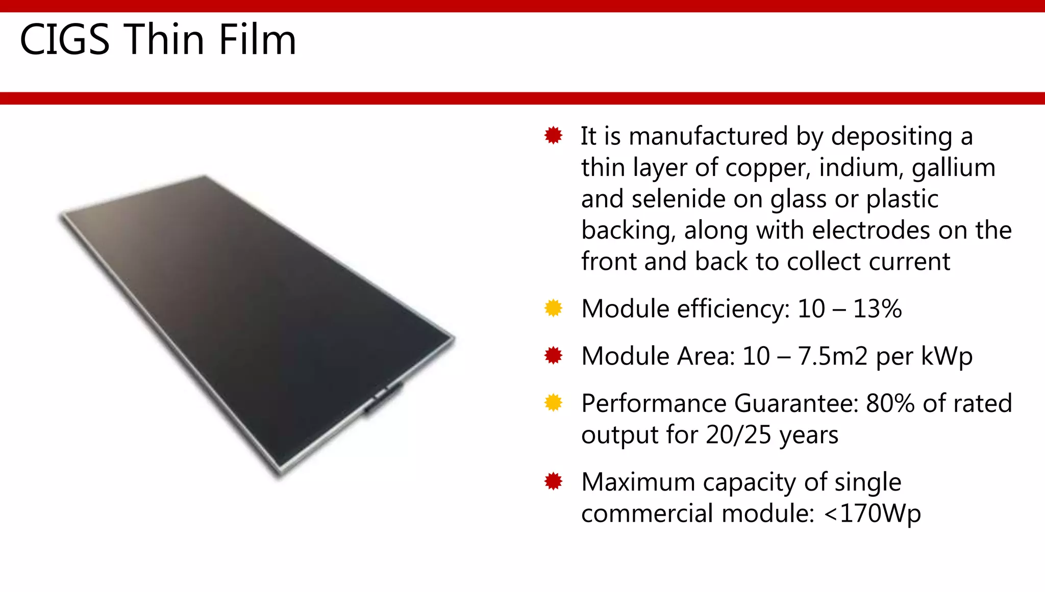 CIGS Thin Film
 It is manufactured by depositing a
thin layer of copper, indium, gallium
and selenide on glass or plastic
backing, along with electrodes on the
front and back to collect current
 Module efficiency: 10 – 13%
 Module Area: 10 – 7.5m2 per kWp
 Performance Guarantee: 80% of rated
output for 20/25 years
 Maximum capacity of single
commercial module: <170Wp
 