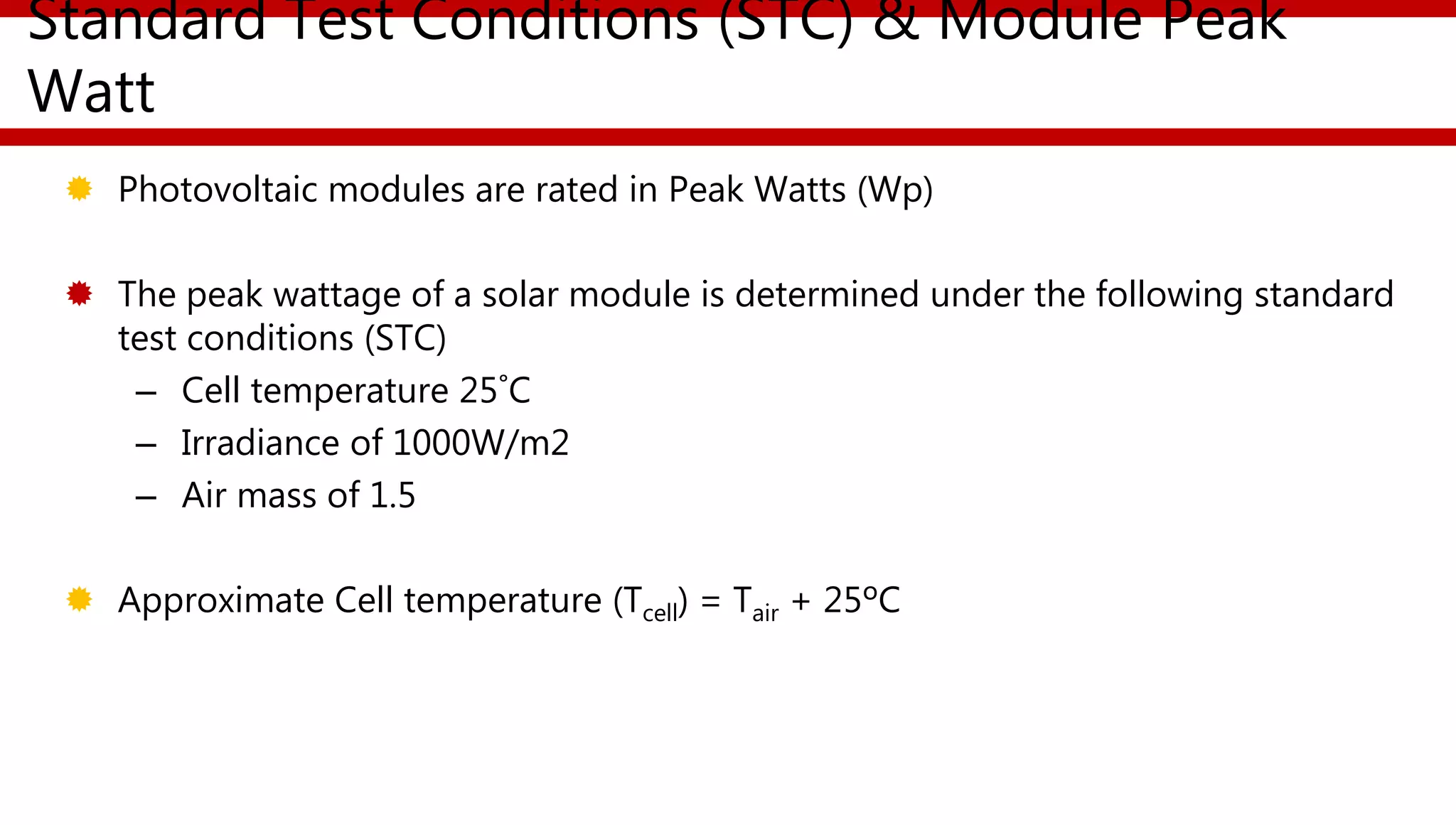 Standard Test Conditions (STC) & Module Peak
Watt
 Photovoltaic modules are rated in Peak Watts (Wp)
 The peak wattage of a solar module is determined under the following standard
test conditions (STC)
– Cell temperature 25˚C
– Irradiance of 1000W/m2
– Air mass of 1.5
 Approximate Cell temperature (Tcell) = Tair + 25ºC
 