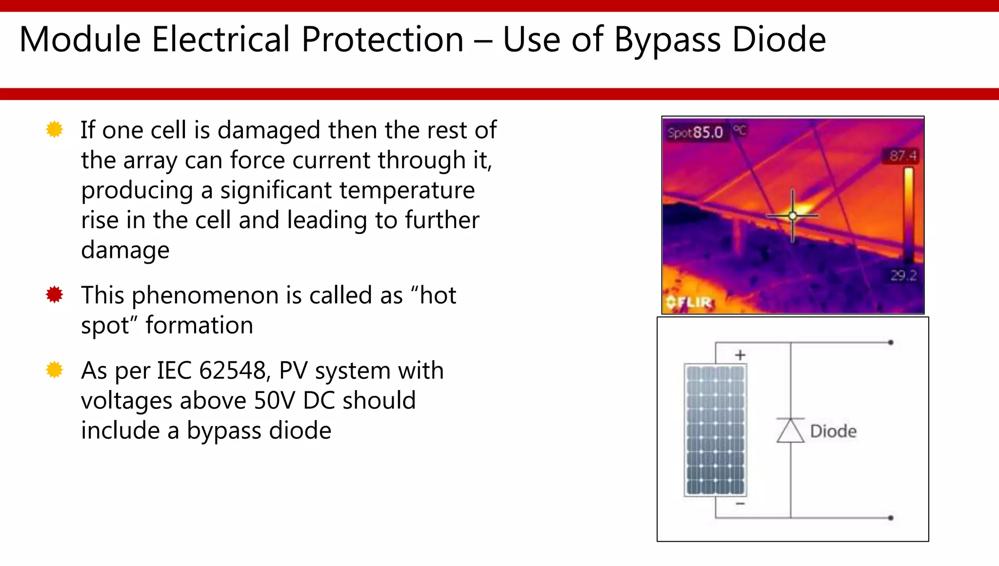 Module Electrical Protection – Use of Bypass Diode
 If one cell is damaged then the rest of
the array can force current through it,
producing a significant temperature
rise in the cell and leading to further
damage
 This phenomenon is called as “hot
spot” formation
 As per IEC 62548, PV system with
voltages above 50V DC should
include a bypass diode
 
