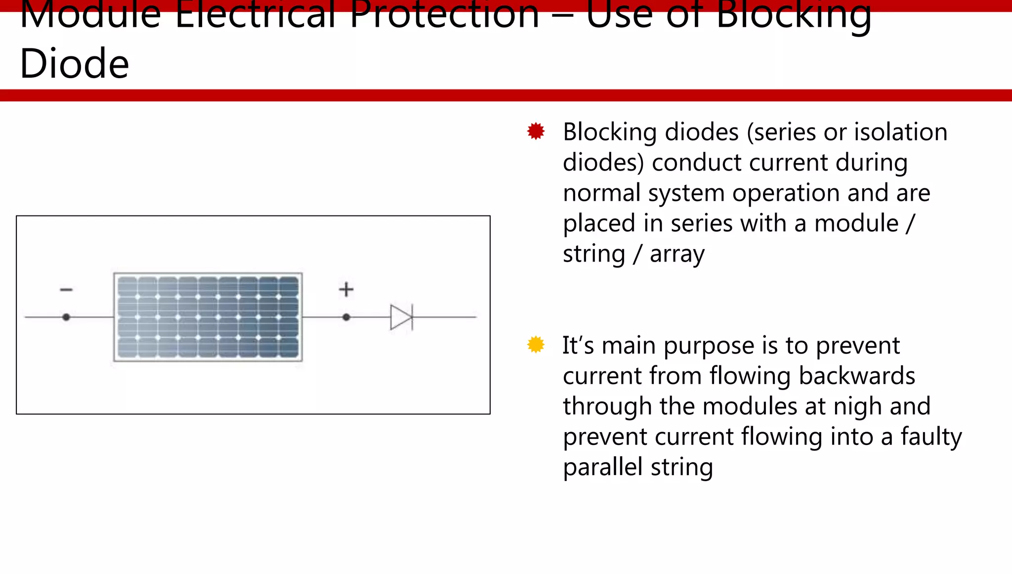 Module Electrical Protection – Use of Blocking
Diode
 Blocking diodes (series or isolation
diodes) conduct current during
normal system operation and are
placed in series with a module /
string / array
 It’s main purpose is to prevent
current from flowing backwards
through the modules at nigh and
prevent current flowing into a faulty
parallel string
 