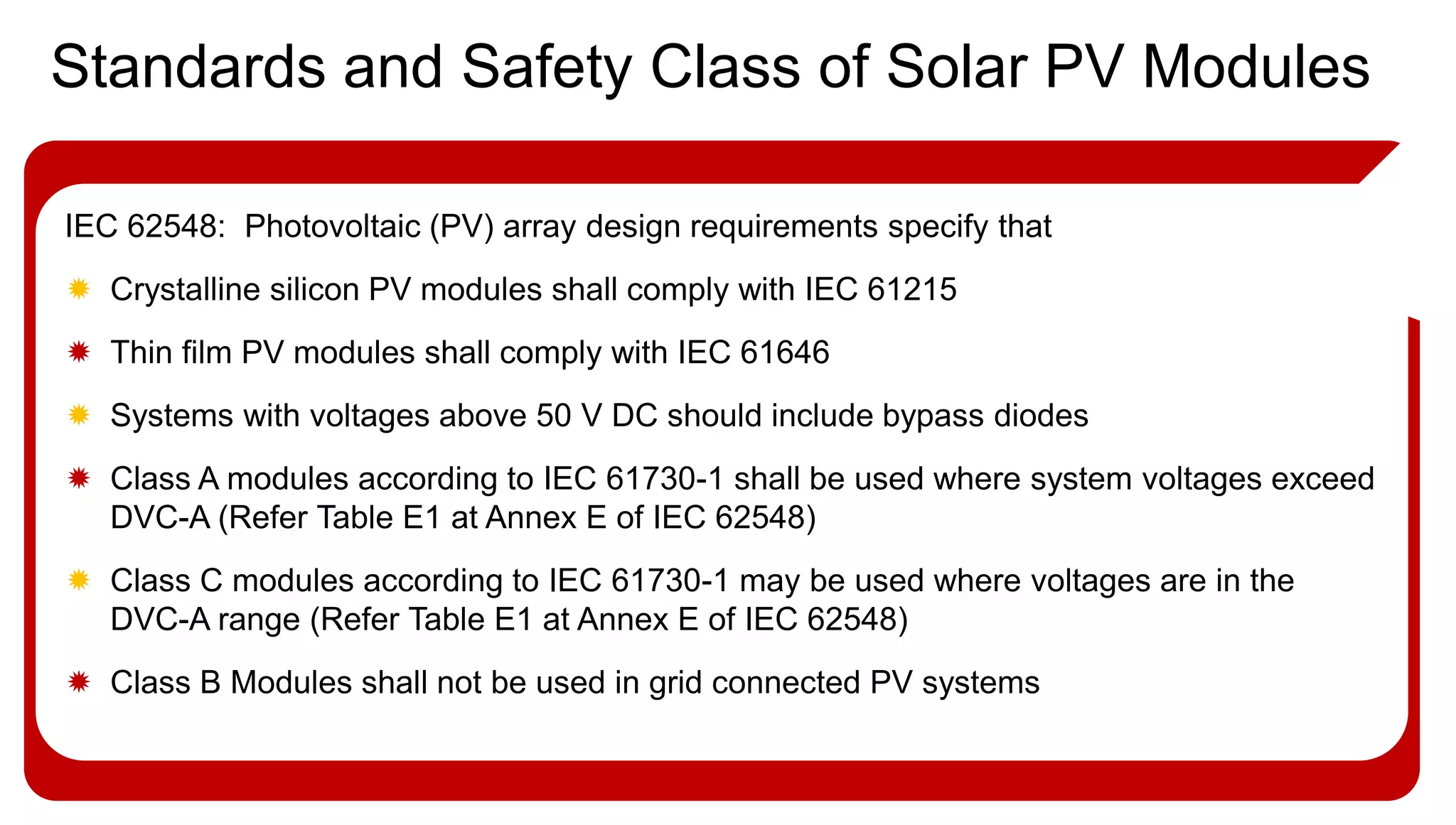 IEC 62548: Photovoltaic (PV) array design requirements specify that
 Crystalline silicon PV modules shall comply with IEC 61215
 Thin film PV modules shall comply with IEC 61646
 Systems with voltages above 50 V DC should include bypass diodes
 Class A modules according to IEC 61730-1 shall be used where system voltages exceed
DVC-A (Refer Table E1 at Annex E of IEC 62548)
 Class C modules according to IEC 61730-1 may be used where voltages are in the
DVC-A range (Refer Table E1 at Annex E of IEC 62548)
 Class B Modules shall not be used in grid connected PV systems
Standards and Safety Class of Solar PV Modules
 