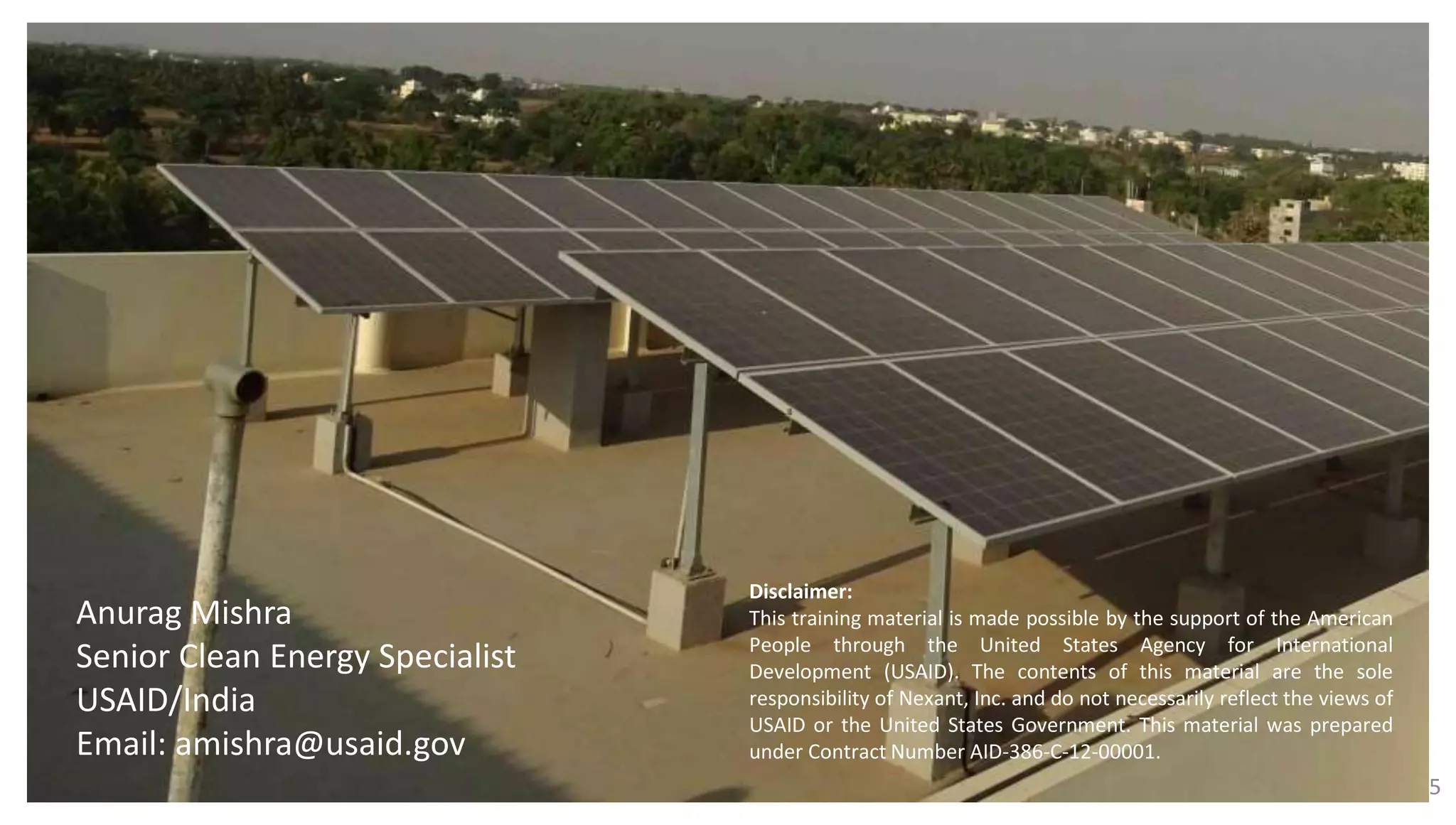 25
Anurag Mishra
Senior Clean Energy Specialist
USAID/India
Email: amishra@usaid.gov
Disclaimer:
This training material is made possible by the support of the American
People through the United States Agency for International
Development (USAID). The contents of this material are the sole
responsibility of Nexant, Inc. and do not necessarily reflect the views of
USAID or the United States Government. This material was prepared
under Contract Number AID-386-C-12-00001.
 
