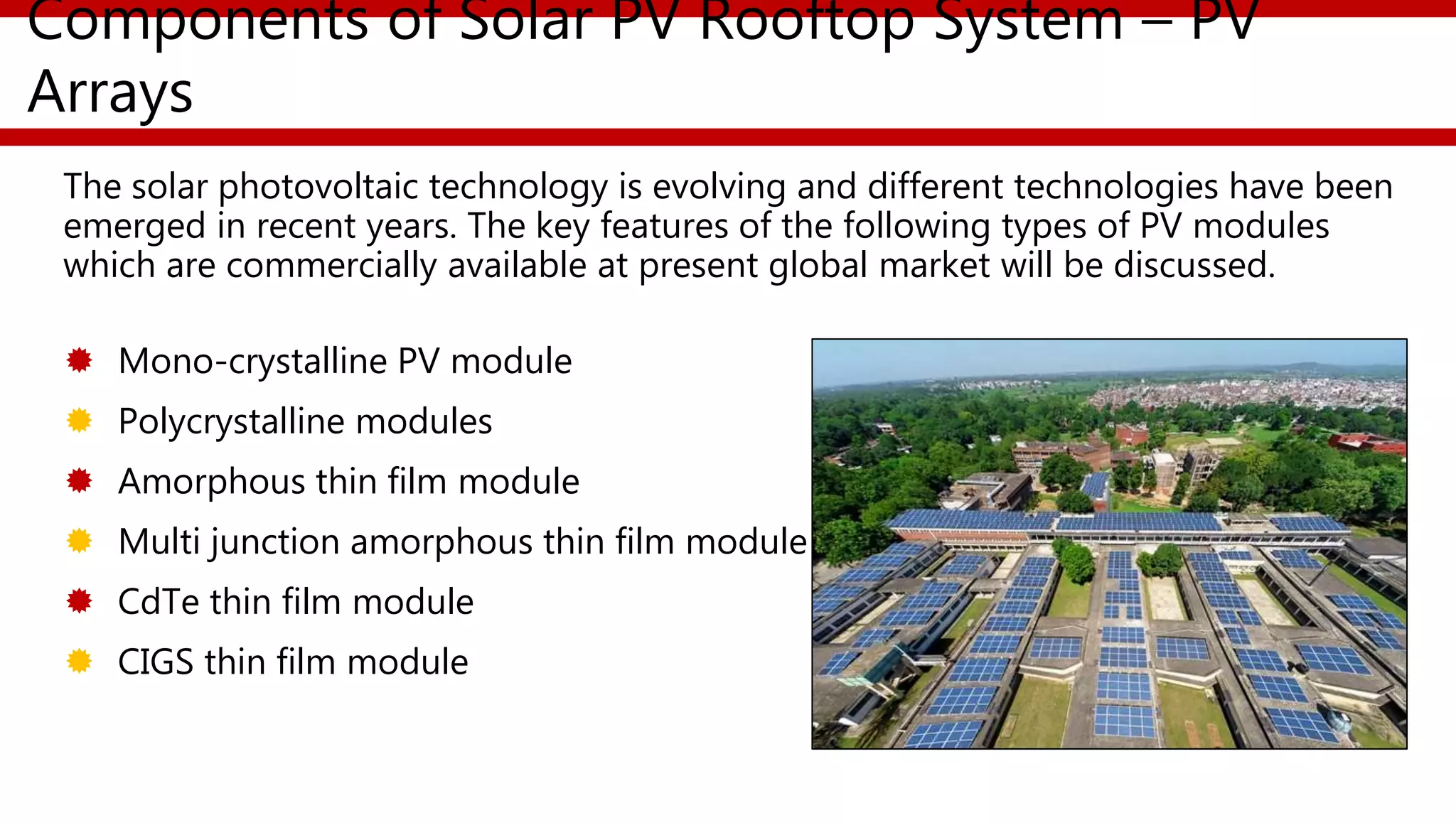 Components of Solar PV Rooftop System – PV
Arrays
The solar photovoltaic technology is evolving and different technologies have been
emerged in recent years. The key features of the following types of PV modules
which are commercially available at present global market will be discussed.
 Mono-crystalline PV module
 Polycrystalline modules
 Amorphous thin film module
 Multi junction amorphous thin film module
 CdTe thin film module
 CIGS thin film module
 
