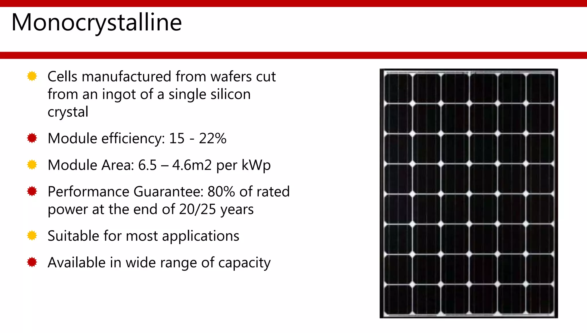 Monocrystalline
 Cells manufactured from wafers cut
from an ingot of a single silicon
crystal
 Module efficiency: 15 - 22%
 Module Area: 6.5 – 4.6m2 per kWp
 Performance Guarantee: 80% of rated
power at the end of 20/25 years
 Suitable for most applications
 Available in wide range of capacity
 