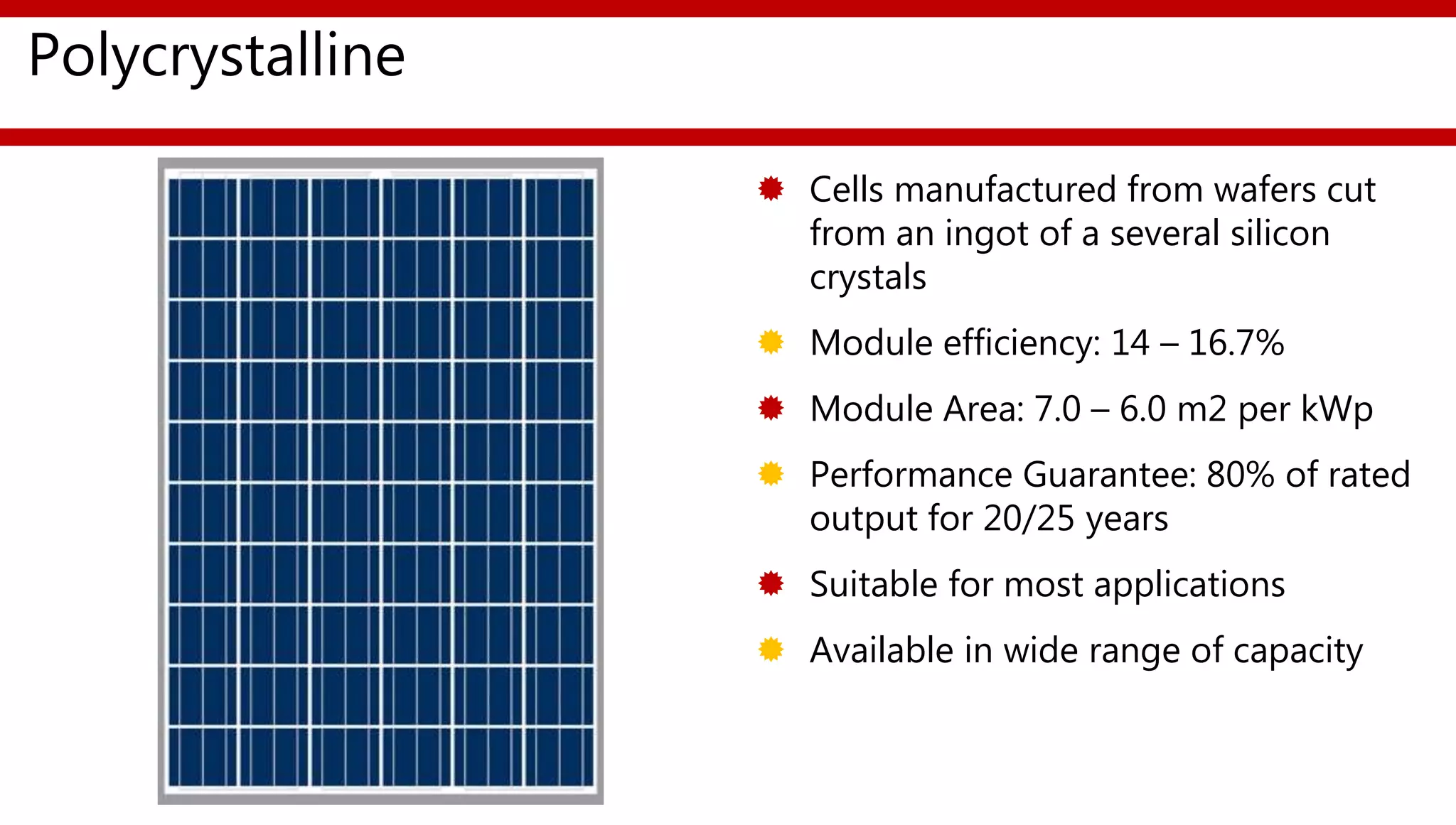 Polycrystalline
 Cells manufactured from wafers cut
from an ingot of a several silicon
crystals
 Module efficiency: 14 – 16.7%
 Module Area: 7.0 – 6.0 m2 per kWp
 Performance Guarantee: 80% of rated
output for 20/25 years
 Suitable for most applications
 Available in wide range of capacity
 