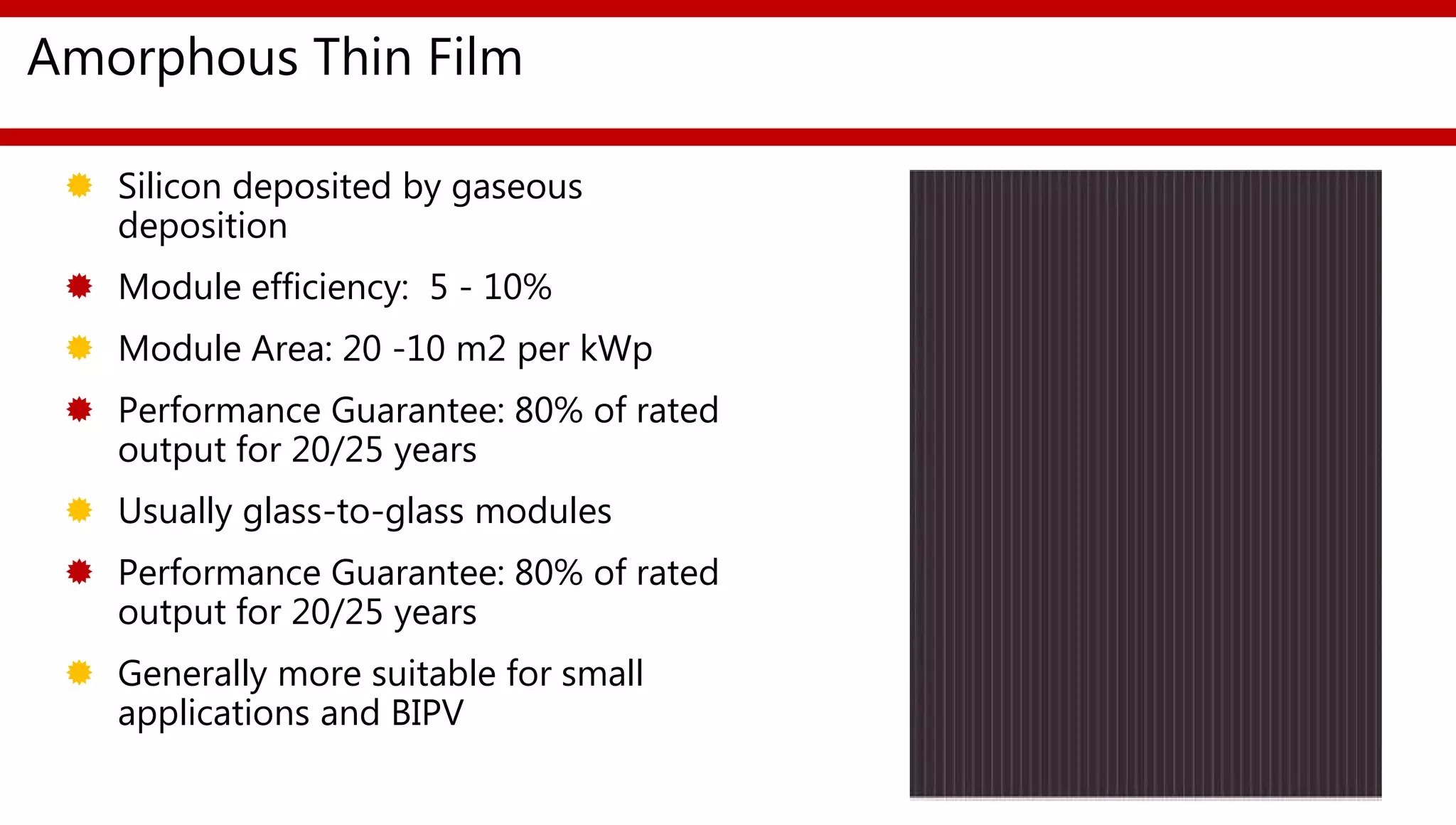Amorphous Thin Film
 Silicon deposited by gaseous
deposition
 Module efficiency: 5 - 10%
 Module Area: 20 -10 m2 per kWp
 Performance Guarantee: 80% of rated
output for 20/25 years
 Usually glass-to-glass modules
 Performance Guarantee: 80% of rated
output for 20/25 years
 Generally more suitable for small
applications and BIPV
 