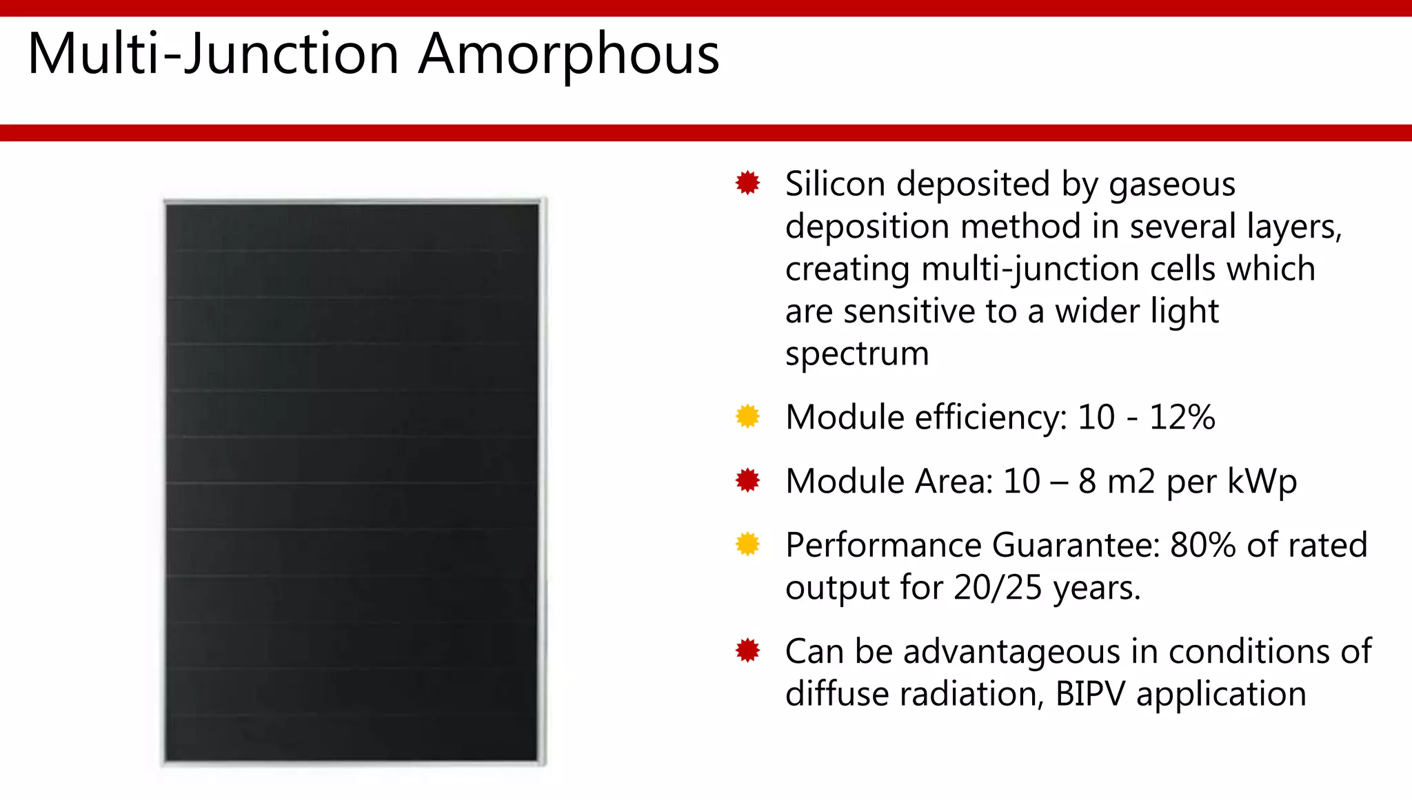 Multi-Junction Amorphous
 Silicon deposited by gaseous
deposition method in several layers,
creating multi-junction cells which
are sensitive to a wider light
spectrum
 Module efficiency: 10 - 12%
 Module Area: 10 – 8 m2 per kWp
 Performance Guarantee: 80% of rated
output for 20/25 years.
 Can be advantageous in conditions of
diffuse radiation, BIPV application
 