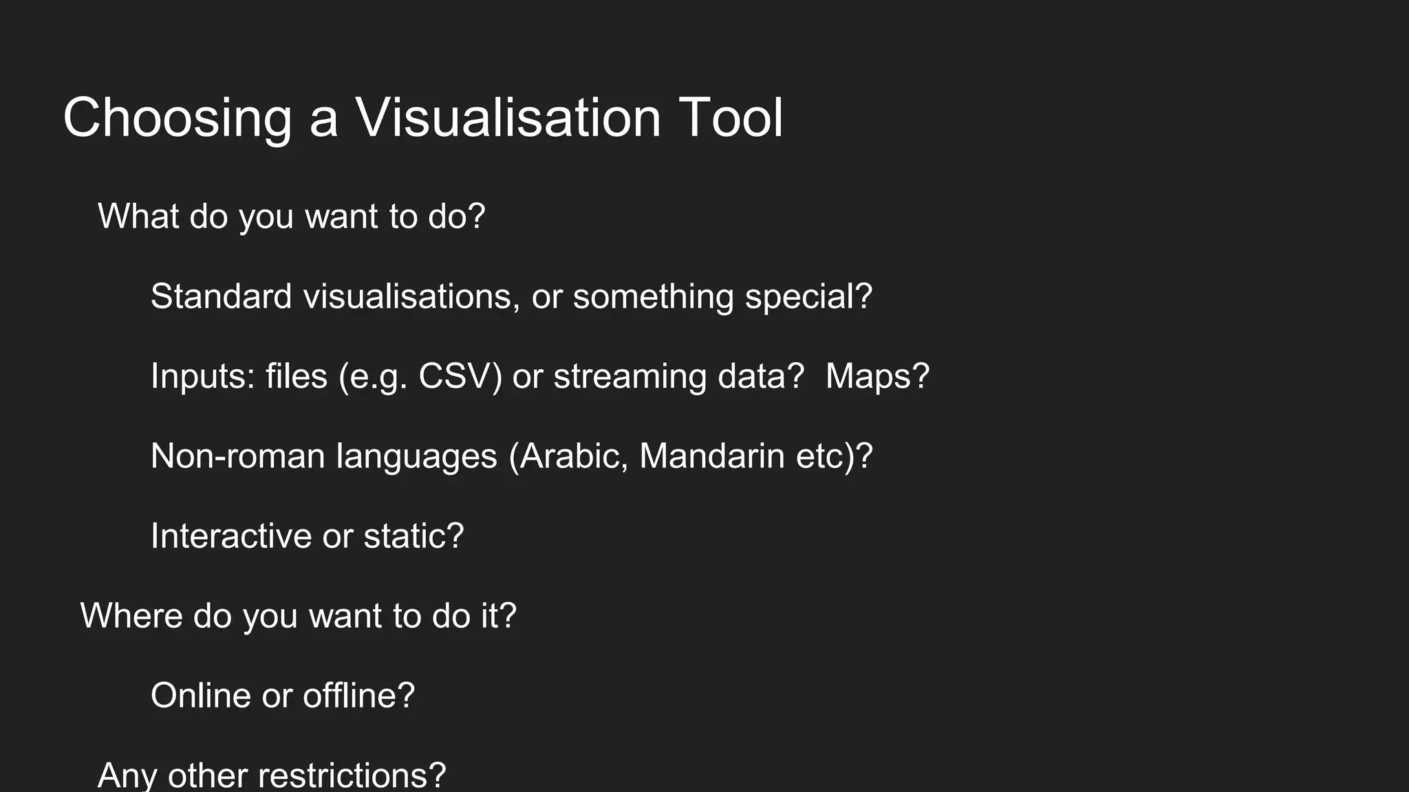 Choosing a Visualisation Tool
What do you want to do?
Standard visualisations, or something special?
Inputs: files (e.g. CSV) or streaming data? Maps?
Non-roman languages (Arabic, Mandarin etc)?
Interactive or static?
Where do you want to do it?
Online or offline?
Any other restrictions?
 