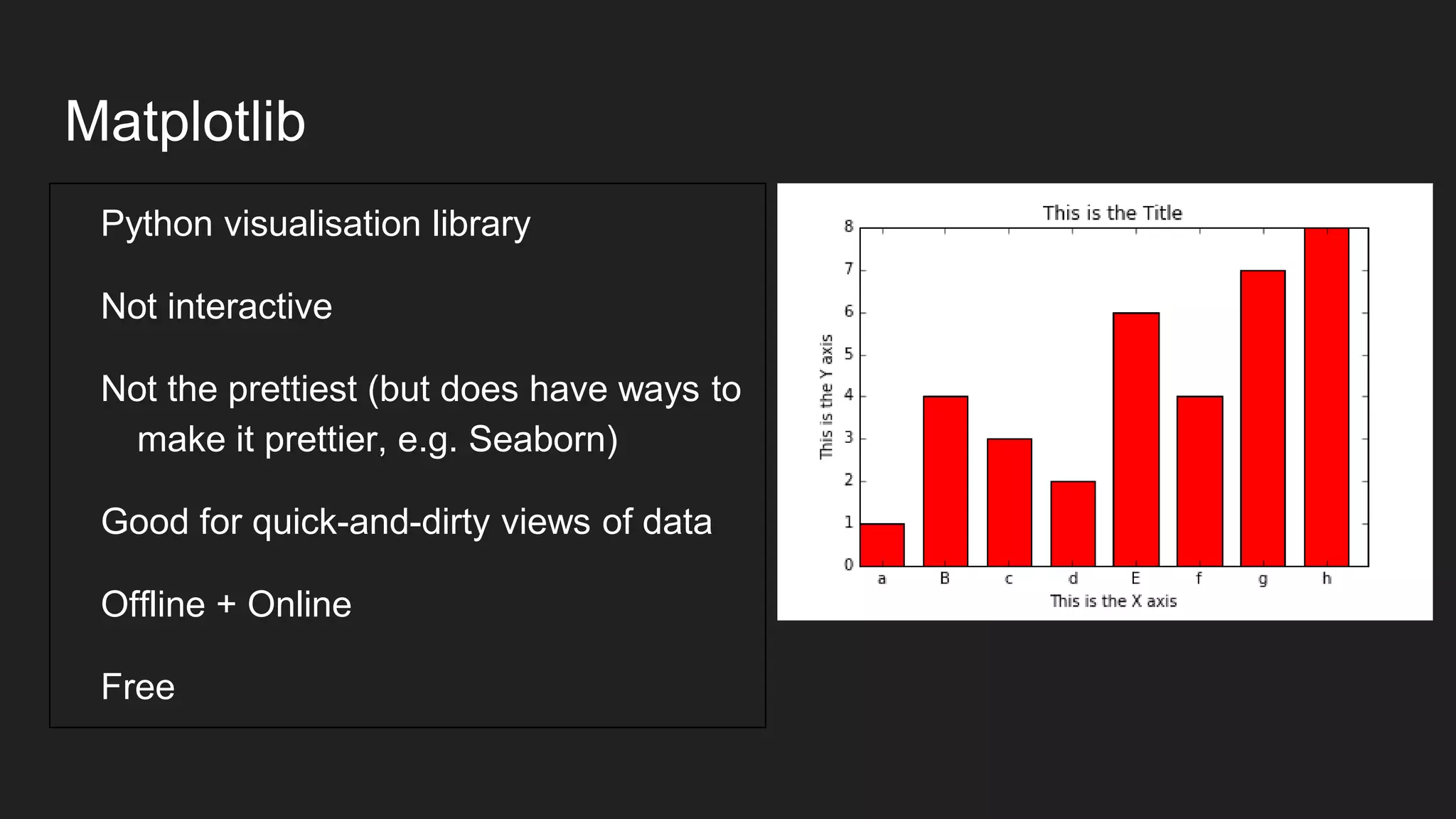Matplotlib
Python visualisation library
Not interactive
Not the prettiest (but does have ways to
make it prettier, e.g. Seaborn)
Good for quick-and-dirty views of data
Offline + Online
Free
 