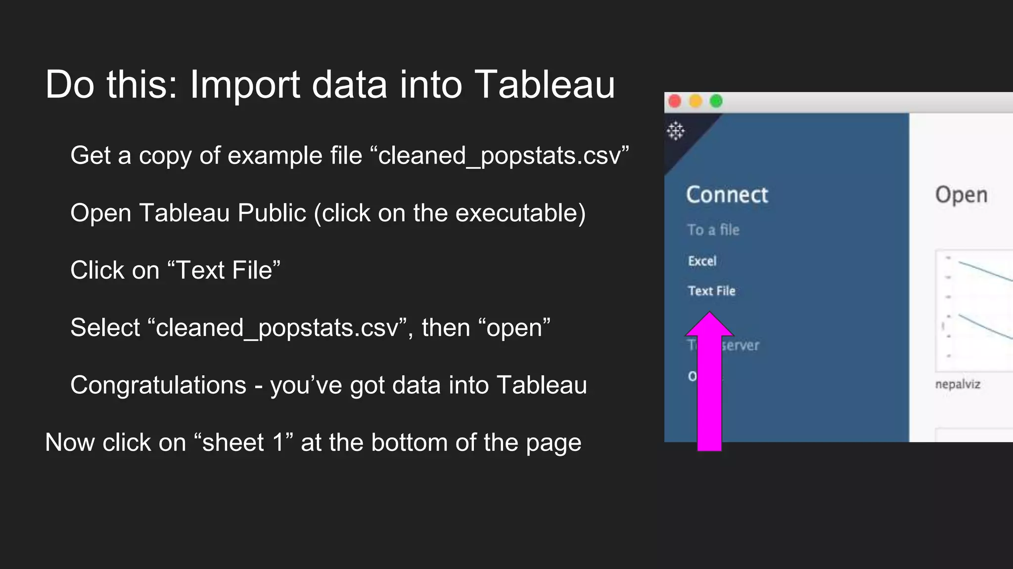 Do this: Import data into Tableau
Get a copy of example file “cleaned_popstats.csv”
Open Tableau Public (click on the executable)
Click on “Text File”
Select “cleaned_popstats.csv”, then “open”
Congratulations - you’ve got data into Tableau
Now click on “sheet 1” at the bottom of the page
 