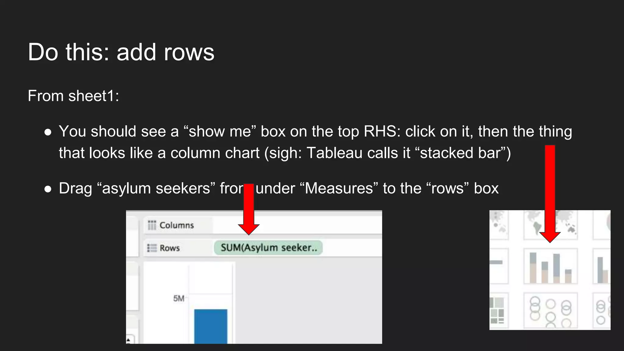 Do this: add rows
From sheet1:
● You should see a “show me” box on the top RHS: click on it, then the thing
that looks like a column chart (sigh: Tableau calls it “stacked bar”)
● Drag “asylum seekers” from under “Measures” to the “rows” box
 