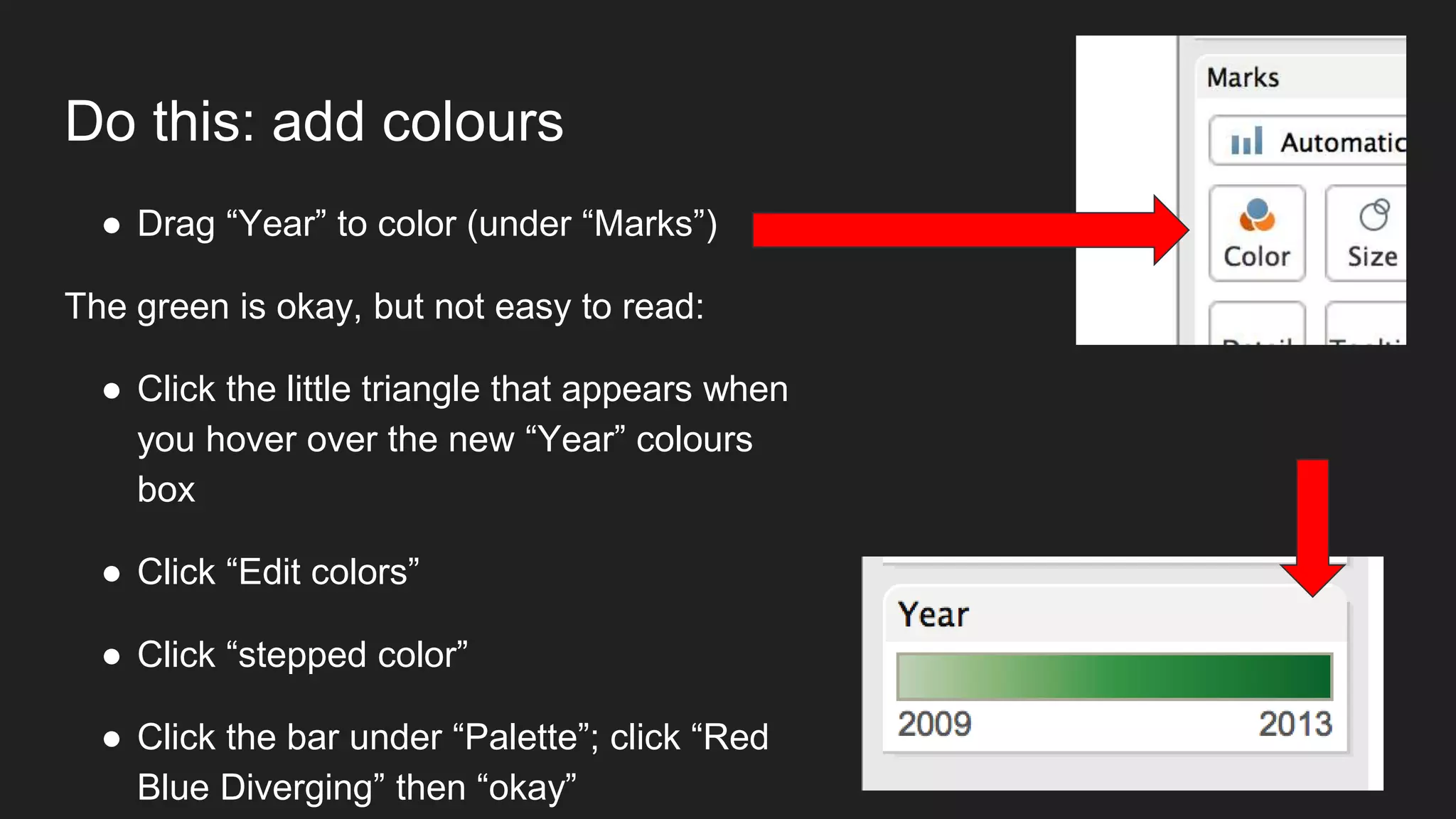 Do this: add colours
● Drag “Year” to color (under “Marks”)
The green is okay, but not easy to read:
● Click the little triangle that appears when
you hover over the new “Year” colours
box
● Click “Edit colors”
● Click “stepped color”
● Click the bar under “Palette”; click “Red
Blue Diverging” then “okay”
 
