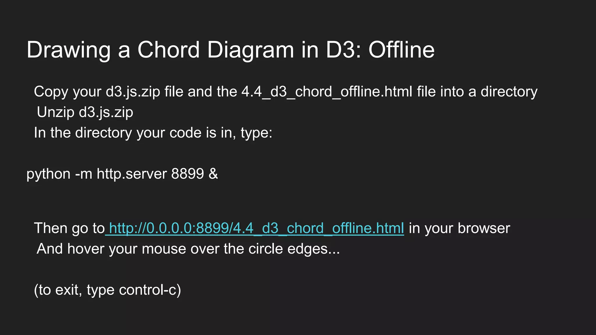 Drawing a Chord Diagram in D3: Offline
Copy your d3.js.zip file and the 4.4_d3_chord_offline.html file into a directory
Unzip d3.js.zip
In the directory your code is in, type:
python -m http.server 8899 &
Then go to http://0.0.0.0:8899/4.4_d3_chord_offline.html in your browser
And hover your mouse over the circle edges...
(to exit, type control-c)
 