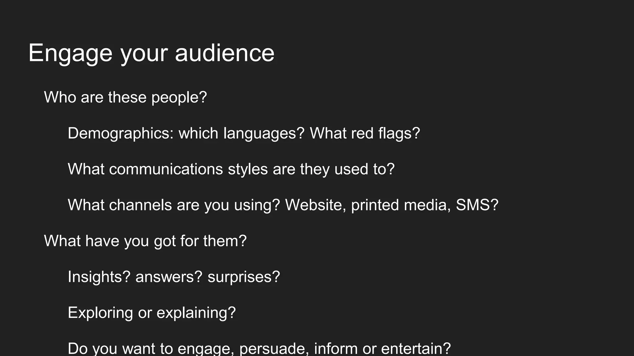Engage your audience
Who are these people?
Demographics: which languages? What red flags?
What communications styles are they used to?
What channels are you using? Website, printed media, SMS?
What have you got for them?
Insights? answers? surprises?
Exploring or explaining?
Do you want to engage, persuade, inform or entertain?
 