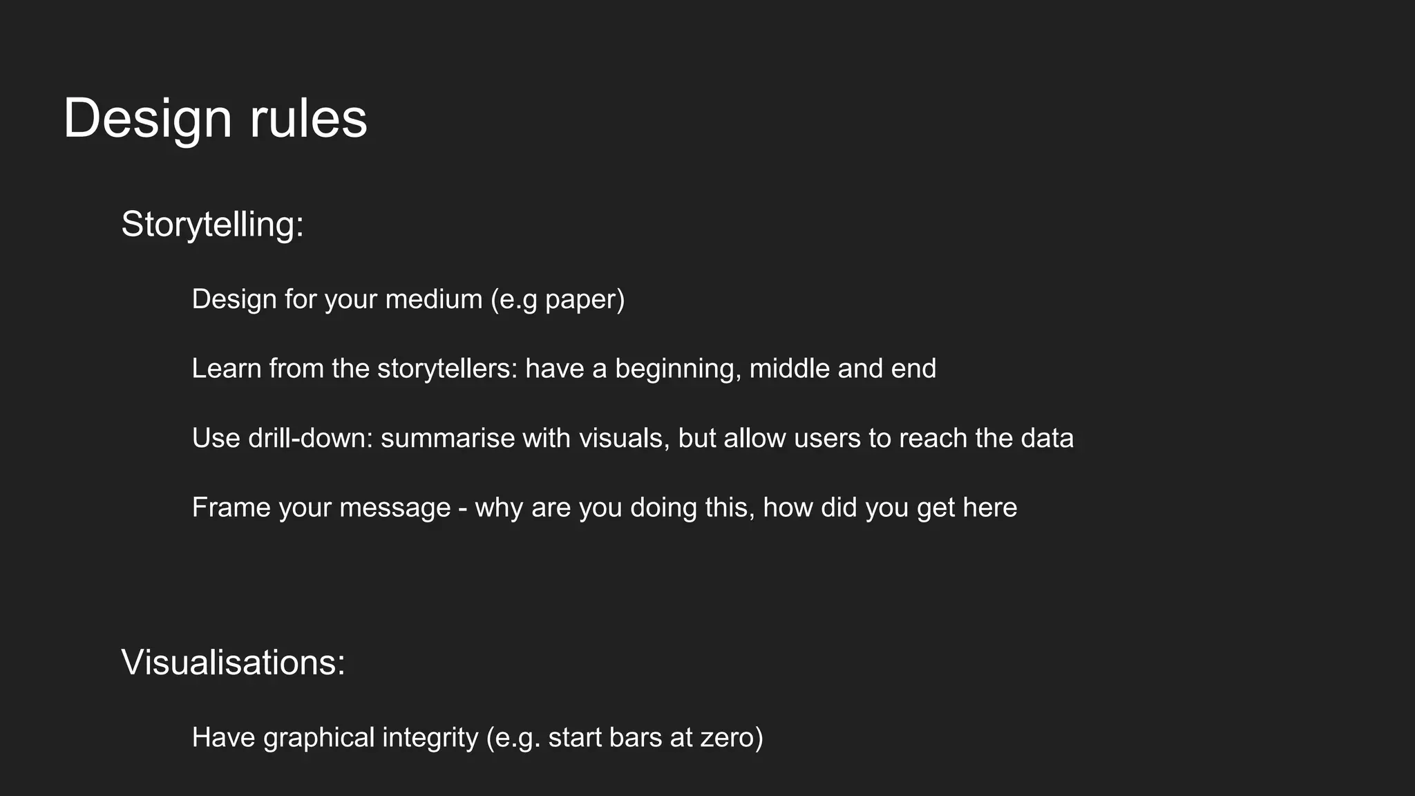 Design rules
Storytelling:
Design for your medium (e.g paper)
Learn from the storytellers: have a beginning, middle and end
Use drill-down: summarise with visuals, but allow users to reach the data
Frame your message - why are you doing this, how did you get here
Visualisations:
Have graphical integrity (e.g. start bars at zero)
 