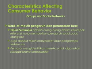 Characteristics Affecting
Consumer Behavior
 Word-of-mouth pengaruh dan pemasaran buzz
 Opini Pemimpin adalah orang-orang dalam kelompok
referensi yang memberikan pengaruh sosial pada
orang lain
 Juga disebut tokoh masyarakat atau pengadopsi
terkemuka
 Pemasar mengidentifikasi mereka untuk digunakan
sebagai brand ambassador
Groups and Social Networks
 