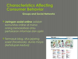 Characteristics Affecting
Consumer Behavior
 Jaringan sosial online adalah
komunitas online di mana
orang bersosialisasi atau
pertukaran informasi dan opini
 Termasuk blog, situs jejaring
sosial (facebook), dunia maya
(kehidupan kedua)
Groups and Social Networks
 
