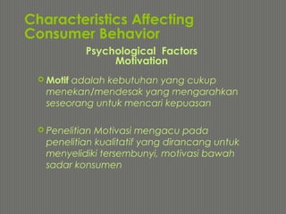 Characteristics Affecting
Consumer Behavior
 Motif adalah kebutuhan yang cukup
menekan/mendesak yang mengarahkan
seseorang untuk mencari kepuasan
 Penelitian Motivasi mengacu pada
penelitian kualitatif yang dirancang untuk
menyelidiki tersembunyi, motivasi bawah
sadar konsumen
Psychological Factors
Motivation
 