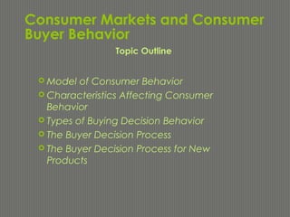 Consumer Markets and Consumer
Buyer Behavior
 Model of Consumer Behavior
 Characteristics Affecting Consumer
Behavior
 Types of Buying Decision Behavior
 The Buyer Decision Process
 The Buyer Decision Process for New
Products
Topic Outline
 