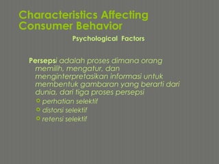 Characteristics Affecting
Consumer Behavior
Persepsi adalah proses dimana orang
memilih, mengatur, dan
menginterpretasikan informasi untuk
membentuk gambaran yang berarti dari
dunia, dari tiga proses persepsi
 perhatian selektif
 distorsi selektif
 retensi selektif
Psychological Factors
 
