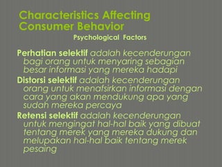 Characteristics Affecting
Consumer Behavior
Perhatian selektif adalah kecenderungan
bagi orang untuk menyaring sebagian
besar informasi yang mereka hadapi
Distorsi selektif adalah kecenderungan
orang untuk menafsirkan informasi dengan
cara yang akan mendukung apa yang
sudah mereka percaya
Retensi selektif adalah kecenderungan
untuk mengingat hal-hal baik yang dibuat
tentang merek yang mereka dukung dan
melupakan hal-hal baik tentang merek
pesaing
Psychological Factors
 