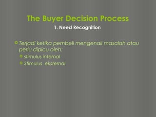 The Buyer Decision Process
 Terjadi ketika pembeli mengenali masalah atau
perlu dipicu oleh:
 stimulus internal
 Stimulus eksternal
1. Need Recognition
 