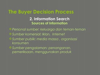 The Buyer Decision Process
 Personal sumber: keluarga dan teman-teman
 Sumber komersial: Iklan, Internet
 Sumber publik: media massa , organisasi
konsumen
 Sumber pengalaman: penanganan,
pemeriksaan, menggunakan produk
2. Information Search
Sources of Information
 