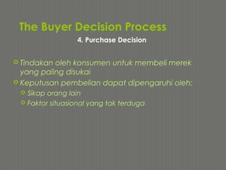 The Buyer Decision Process
 Tindakan oleh konsumen untuk membeli merek
yang paling disukai
 Keputusan pembelian dapat dipengaruhi oleh:
 Sikap orang lain
 Faktor situasional yang tak terduga
4. Purchase Decision
 