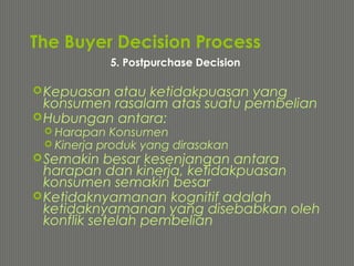 The Buyer Decision Process
Kepuasan atau ketidakpuasan yang
konsumen rasalam atas suatu pembelian
Hubungan antara:
 Harapan Konsumen
 Kinerja produk yang dirasakan
Semakin besar kesenjangan antara
harapan dan kinerja, ketidakpuasan
konsumen semakin besar
Ketidaknyamanan kognitif adalah
ketidaknyamanan yang disebabkan oleh
konflik setelah pembelian
5. Postpurchase Decision
 