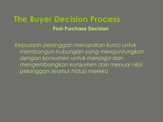 The Buyer Decision Process
Kepuasan pelanggan merupakan kunci untuk
membangun hubungan yang menguntungkan
dengan konsumen untuk menjaga dan
mengembangkan konsumen dan menuai nilai
pelanggan seumur hidup mereka
Post-Purchase Decision
 