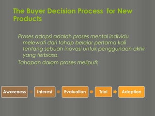 The Buyer Decision Process for New
Products
Proses adopsi adalah proses mental individu
melewati dari tahap belajar pertama kali
tentang sebuah inovasi untuk penggunaan akhir
yang terbiasa.
Tahapan dalam proses meliputi:
 
