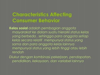 Characteristics Affecting
Consumer Behavior
Kelas sosial adalah pembagian anggota
masyarakat ke dalam suatu hierarki status kelas
yang berbeda , sehingga para anggota setiap
kelas secara relatif mempunyai status yang
sama dan para anggota kelas lainnya
mempunyai status yang lebih tinggi atau lebih
rendah
Diukur dengan kombinasi pekerjaan, pendapatan,
pendidikan, kekayaan, dan variabel lainnya
 