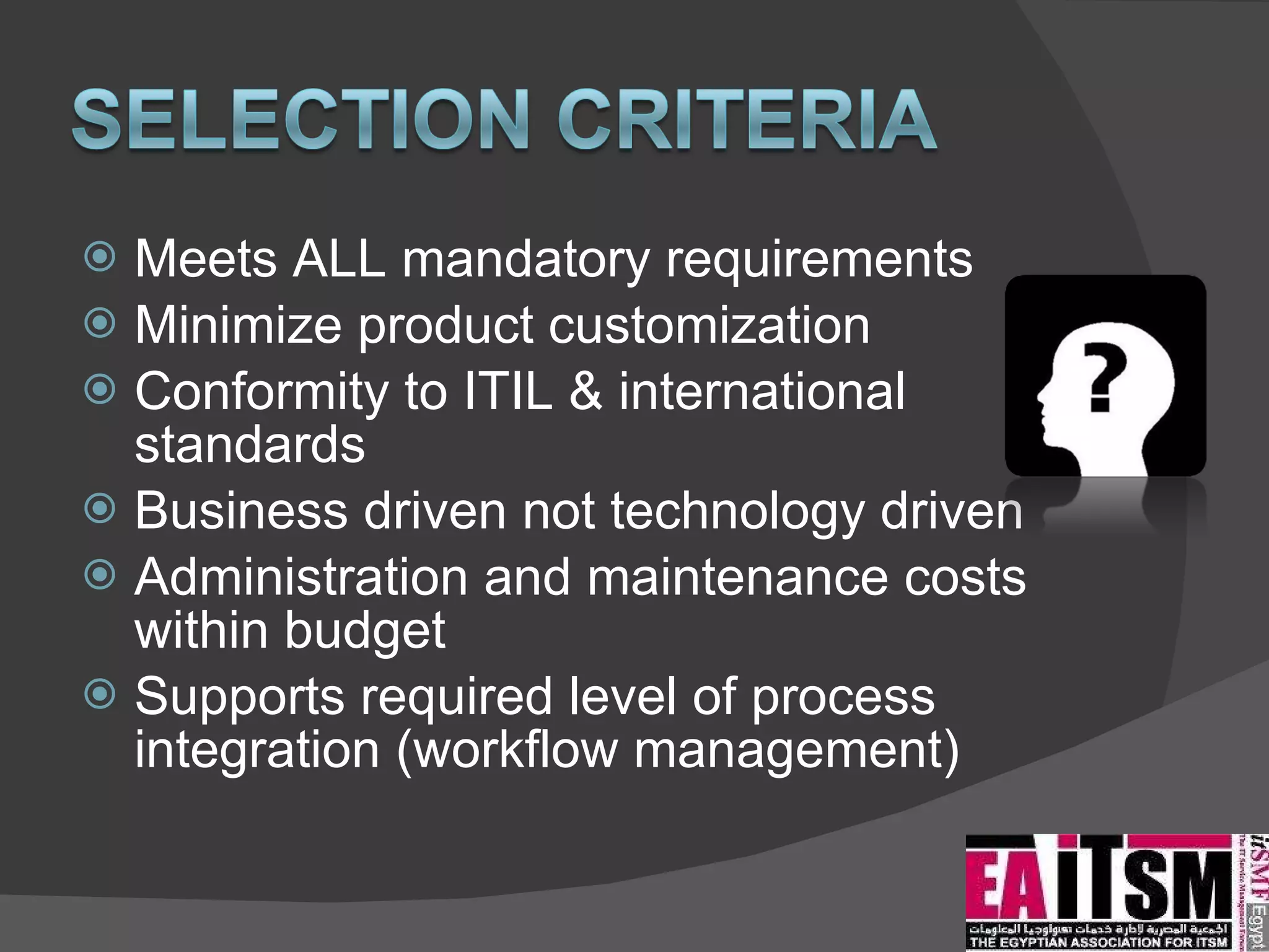 Meets ALL mandatory requirements Minimize product customization Conformity to ITIL & international standards Business driven not technology driven Administration and maintenance costs within budget Supports required level of process integration (workflow management) 