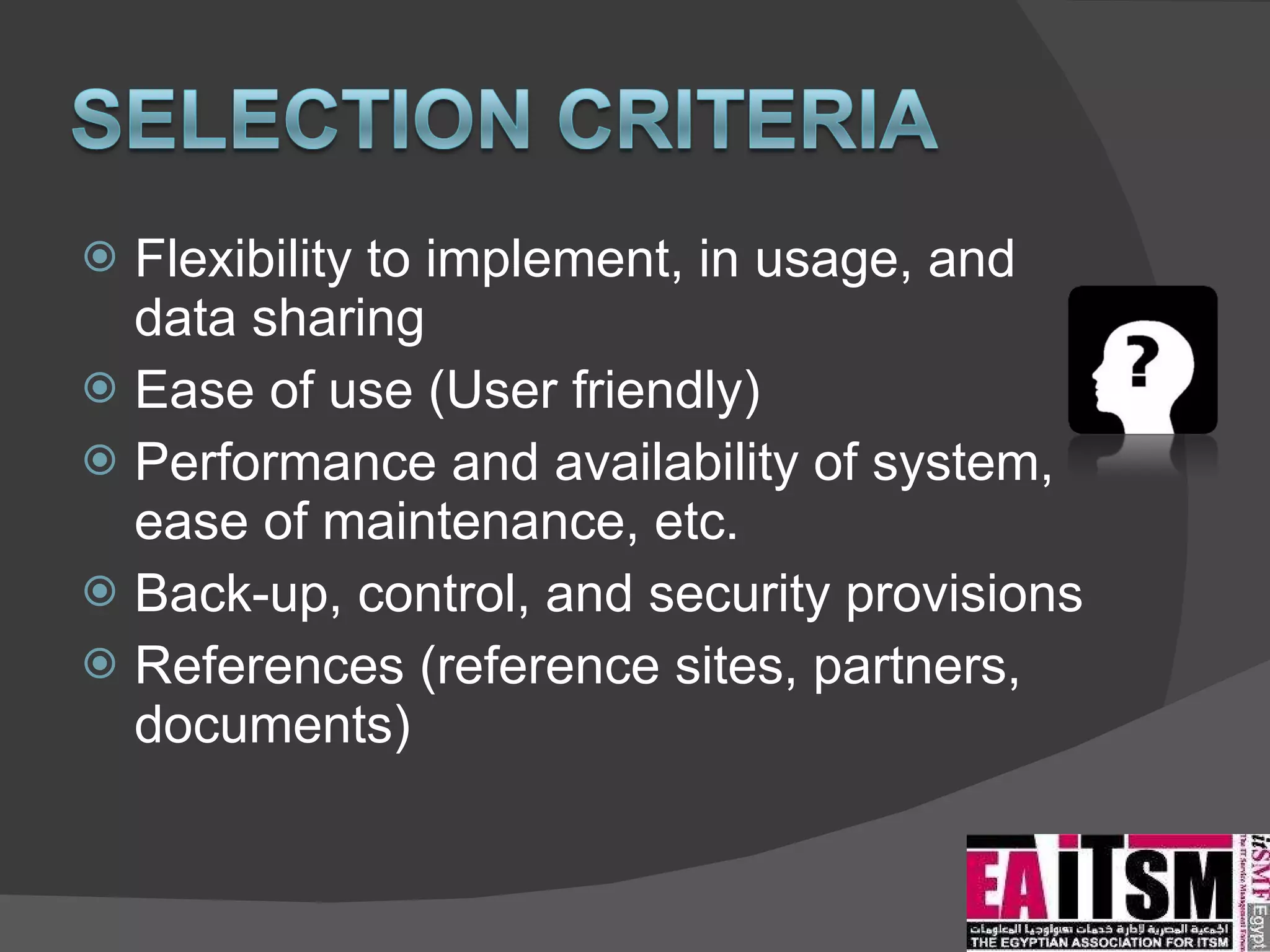 Flexibility to implement, in usage, and data sharing Ease of use (User friendly) Performance and availability of system, ease of maintenance, etc. Back-up, control, and security provisions References (reference sites, partners, documents) 