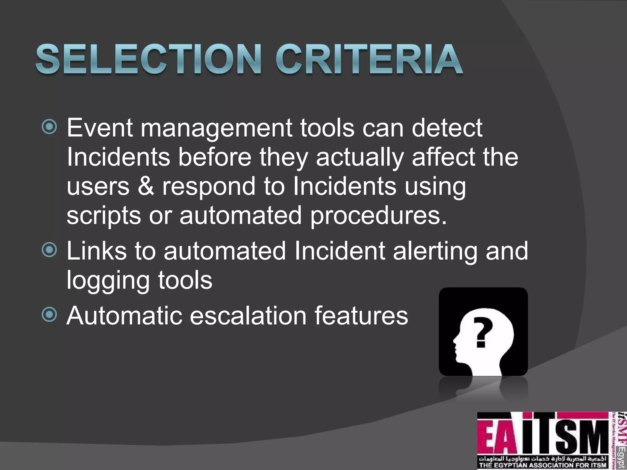 Event management tools can detect Incidents before they actually affect the users & respond to Incidents using scripts or automated procedures.  Links to automated Incident alerting and logging tools Automatic escalation features 